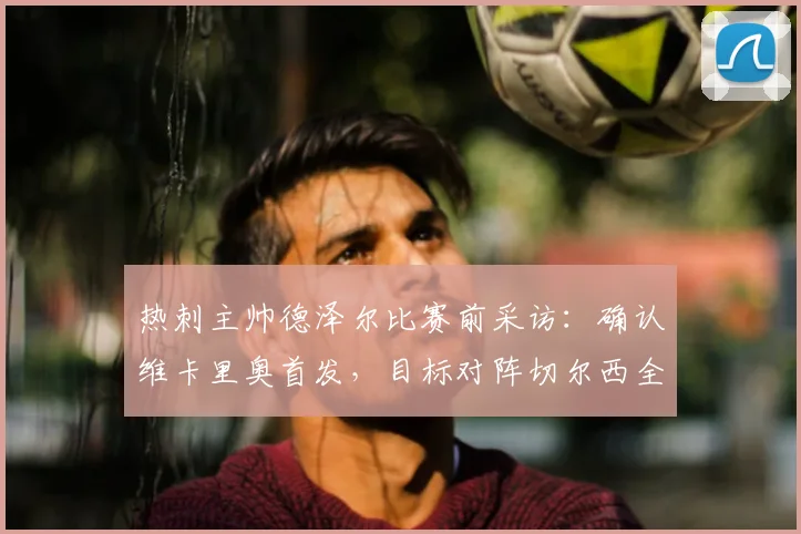 热刺主帅德泽尔比赛前采访:确认维卡里奥首发,目标对阵切尔西全取三分