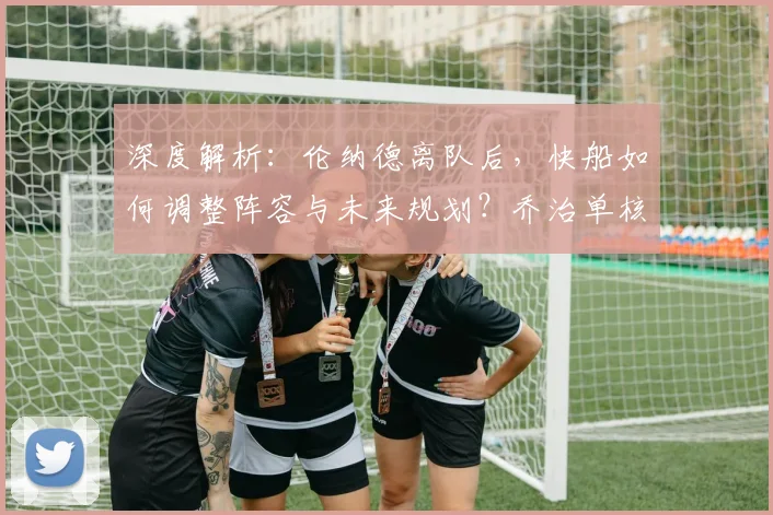 深度解析：伦纳德离队后，快船如何调整阵容与未来规划？乔治单核带队前景分析