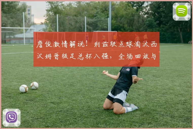 詹俊激情解说！利兹联点球淘汰西汉姆晋级足总杯八强，全场回放与战术分析