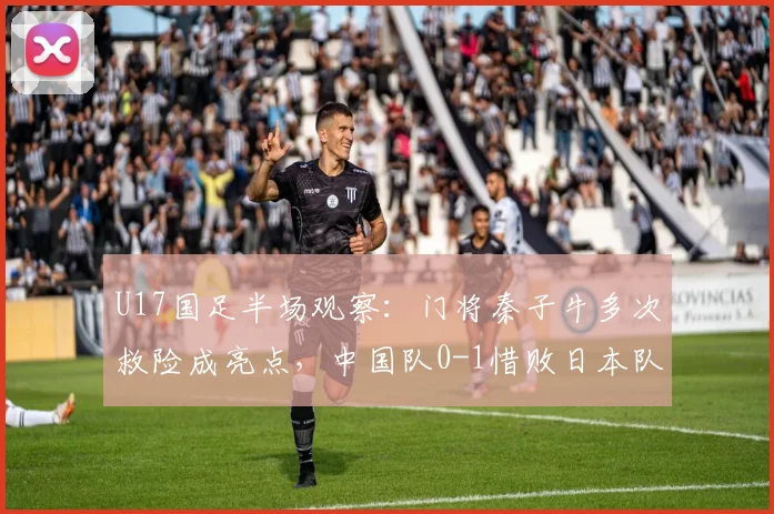 U17国足半场观察：门将秦子牛多次救险成亮点，中国队0-1惜败日本队技术分析