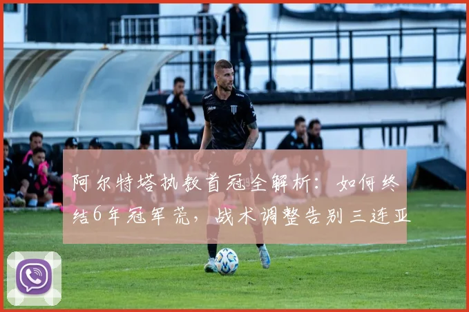 阿尔特塔执教首冠全解析：如何终结6年冠军荒，战术调整告别三连亚尴尬