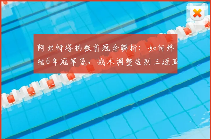 阿尔特塔执教首冠全解析：如何终结6年冠军荒，战术调整告别三连亚尴尬