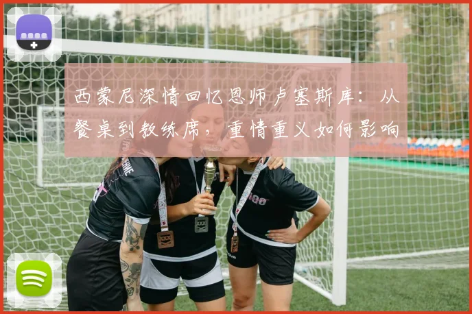 西蒙尼深情回忆恩师卢塞斯库：从餐桌到教练席，重情重义如何影响一生